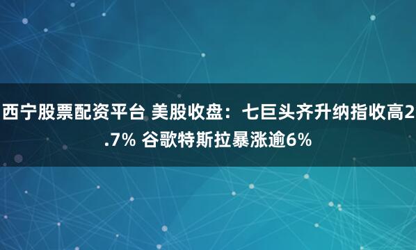 西宁股票配资平台 美股收盘：七巨头齐升纳指收高2.7% 谷歌特斯拉暴涨逾6%