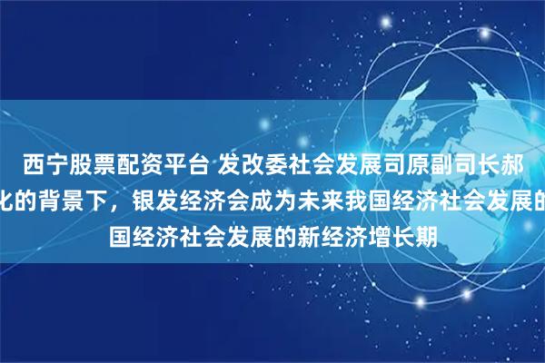 西宁股票配资平台 发改委社会发展司原副司长郝福庆：在老龄化的背景下，银发经济会成为未来我国经济社会发展的新经济增长期