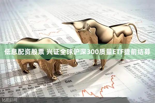 低息配资股票 兴证全球沪深300质量ETF提前结募