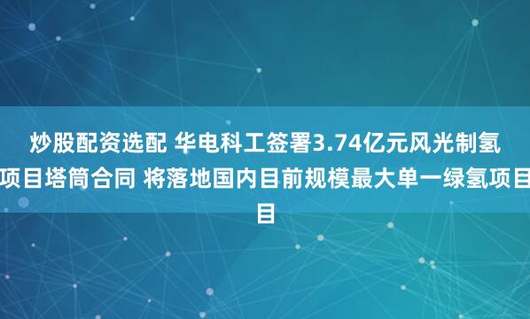 炒股配资选配 华电科工签署3.74亿元风光制氢项目塔筒合同 将落地国内目前规模最大单一绿氢项目