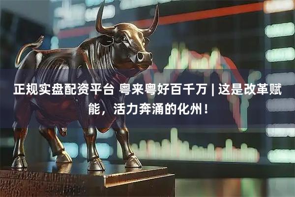 正规实盘配资平台 粤来粤好百千万 | 这是改革赋能，活力奔涌的化州！