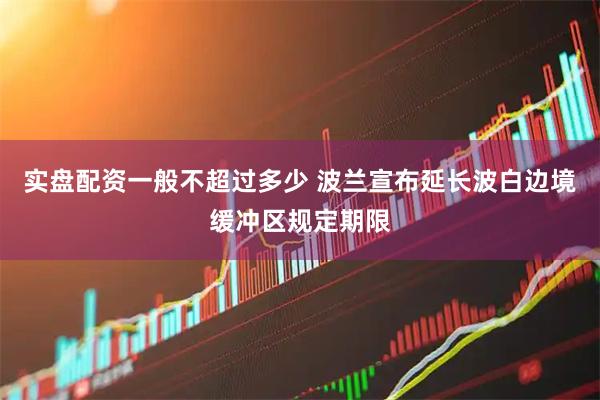 实盘配资一般不超过多少 波兰宣布延长波白边境缓冲区规定期限