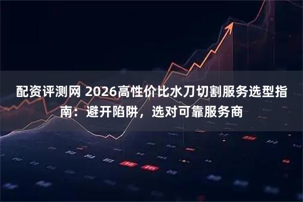 配资评测网 2026高性价比水刀切割服务选型指南：避开陷阱，选对可靠服务商