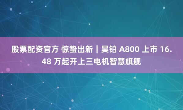 股票配资官方 惊蛰出新｜昊铂 A800 上市 16.48 万起开上三电机智慧旗舰