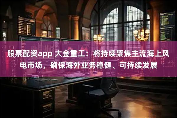 股票配资app 大金重工：将持续聚焦主流海上风电市场，确保海外业务稳健、可持续发展