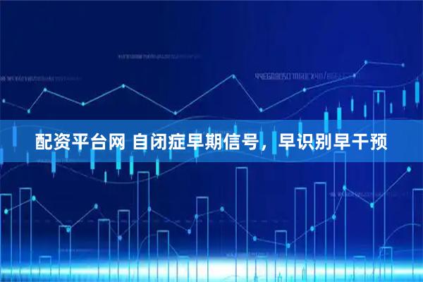 配资平台网 自闭症早期信号，早识别早干预