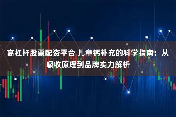 高杠杆股票配资平台 儿童钙补充的科学指南：从吸收原理到品牌实力解析