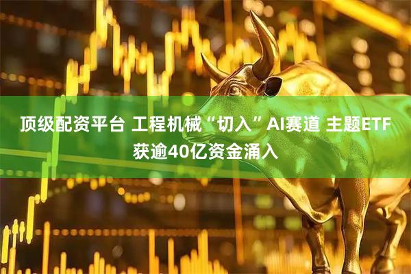 顶级配资平台 工程机械“切入”AI赛道 主题ETF获逾40亿资金涌入
