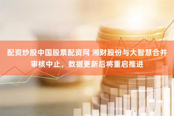 配资炒股中国股票配资网 湘财股份与大智慧合并审核中止，数据更新后将重启推进