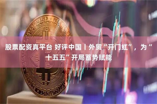 股票配资真平台 好评中国丨外贸“开门红”，为“十五五”开局蓄势赋能