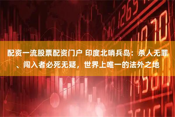 配资一流股票配资门户 印度北哨兵岛：杀人无罪、闯入者必死无疑，世界上唯一的法外之地
