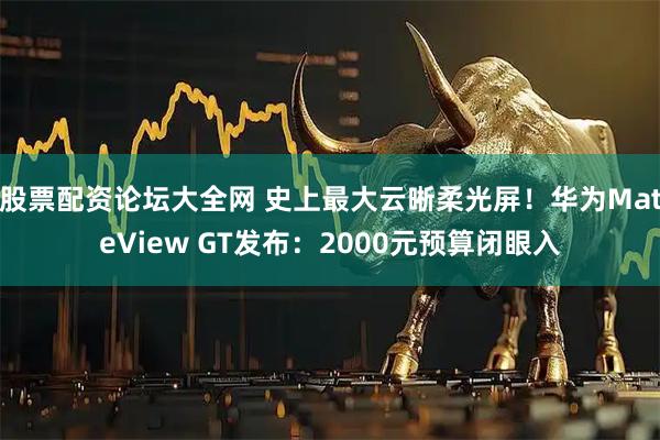 股票配资论坛大全网 史上最大云晰柔光屏！华为MateView GT发布：2000元预算闭眼入