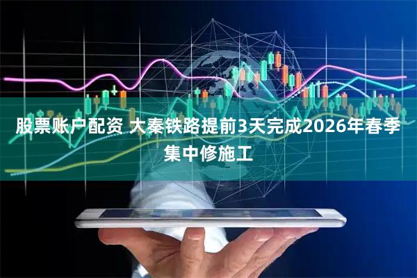 股票账户配资 大秦铁路提前3天完成2026年春季集中修施工