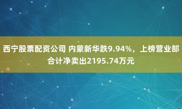 西宁股票配资公司 内蒙新华跌9.94%，上榜营业部合计净卖出2195.74万元